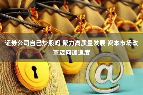 证券公司自己炒股吗 聚力高质量发展 资本市场改革迈向加速度