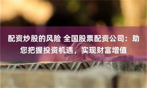 配资炒股的风险 全国股票配资公司：助您把握投资机遇，实现财富增值
