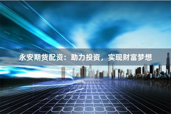 永安期货配资：助力投资，实现财富梦想