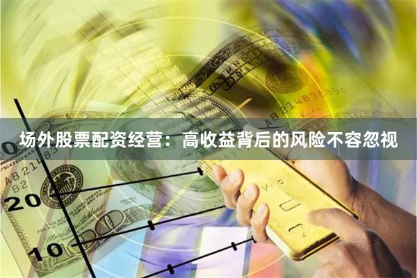场外股票配资经营：高收益背后的风险不容忽视